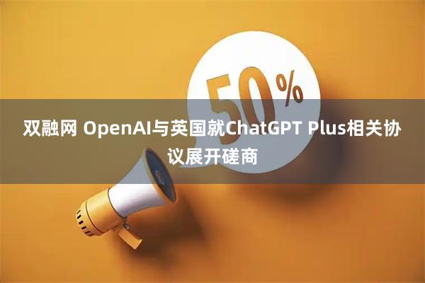 双融网 OpenAI与英国就ChatGPT Plus相关协议展开磋商