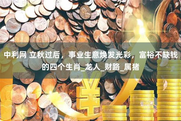 中利网 立秋过后，事业生意焕发光彩，富裕不缺钱的四个生肖_龙人_财路_属猪
