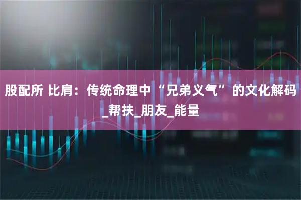 股配所 比肩：传统命理中 “兄弟义气” 的文化解码_帮扶_朋友_能量