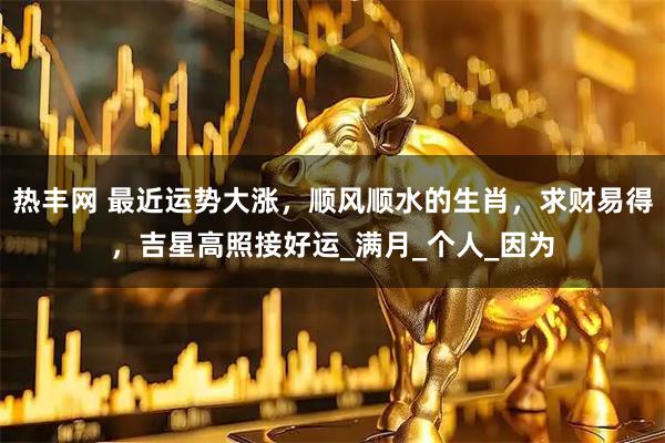 热丰网 最近运势大涨，顺风顺水的生肖，求财易得，吉星高照接好运_满月_个人_因为