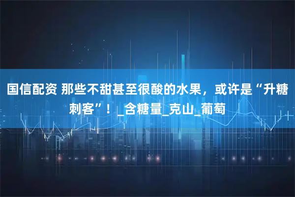 国信配资 那些不甜甚至很酸的水果，或许是“升糖刺客”！_含糖量_克山_葡萄