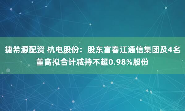 捷希源配资 杭电股份：股东富春江通信集团及4名董高拟合计减持不超0.98%股份