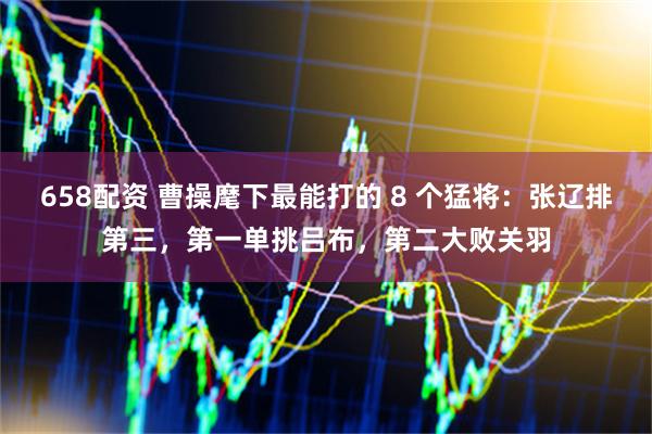 658配资 曹操麾下最能打的 8 个猛将：张辽排第三，第一单挑吕布，第二大败关羽