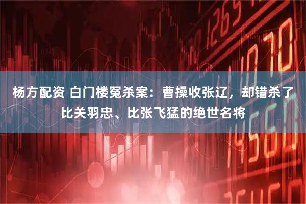 杨方配资 白门楼冤杀案：曹操收张辽，却错杀了比关羽忠、比张飞猛的绝世名将