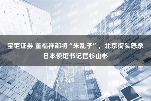 宝钜证券 董福祥部将“朱乱子”，北京街头怒杀日本使馆书记官杉山彬