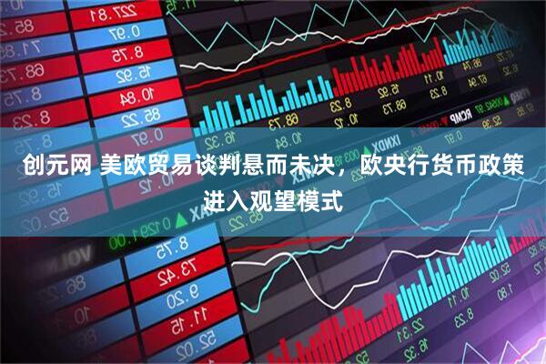 创元网 美欧贸易谈判悬而未决，欧央行货币政策进入观望模式