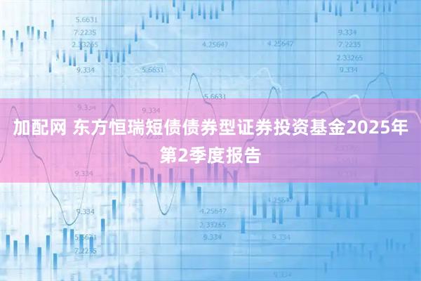 加配网 东方恒瑞短债债券型证券投资基金2025年第2季度报告