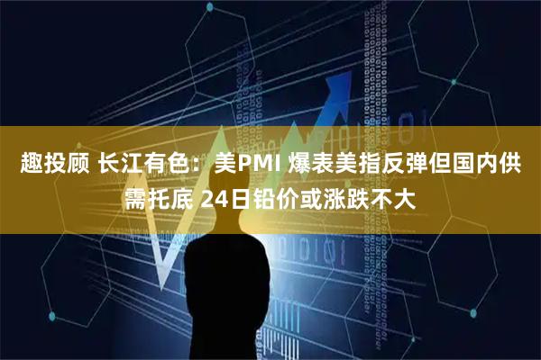 趣投顾 长江有色：美PMI 爆表美指反弹但国内供需托底 24日铅价或涨跌不大