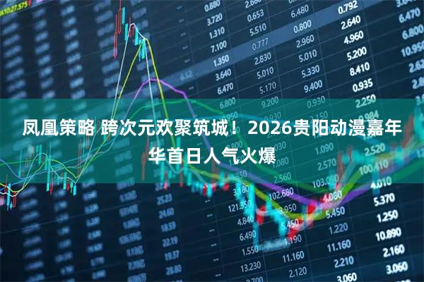 凤凰策略 跨次元欢聚筑城！2026贵阳动漫嘉年华首日人气火爆