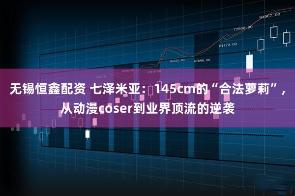 无锡恒鑫配资 七泽米亚：145cm的“合法萝莉”，从动漫coser到业界顶流的逆袭