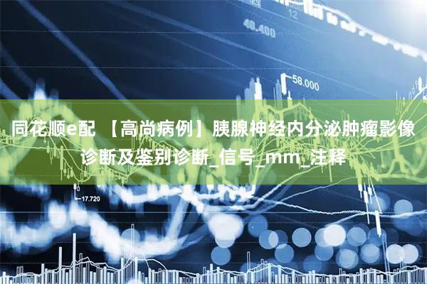 同花顺e配 【高尚病例】胰腺神经内分泌肿瘤影像诊断及鉴别诊断_信号_mm_注释
